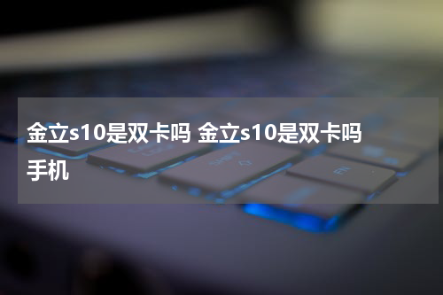 金立s10是双卡吗 金立s10是双卡吗手机