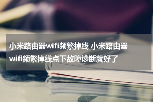小米路由器wifi频繁掉线 小米路由器wifi频繁掉线点下故障诊断就好了