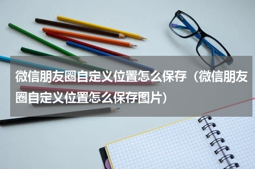 微信朋友圈自定义位置怎么保存（微信朋友圈自定义位置怎么保存图片）