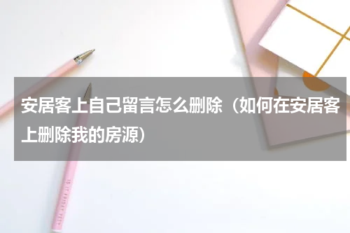 安居客上自己留言怎么删除（如何在安居客上删除我的房源）