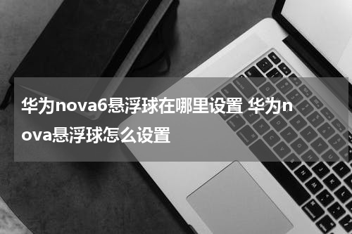 华为nova6悬浮球在哪里设置 华为nova悬浮球怎么设置