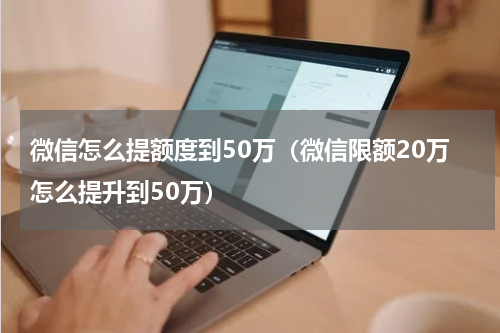 微信怎么提额度到50万（微信限额20万怎么提升到50万）