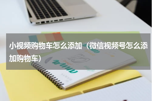 小视频购物车怎么添加（微信视频号怎么添加购物车）