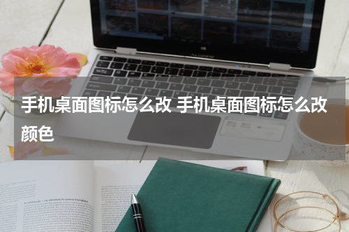 手机桌面图标怎么改 手机桌面图标怎么改颜色