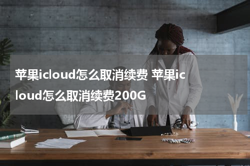 苹果icloud怎么取消续费 苹果icloud怎么取消续费200G