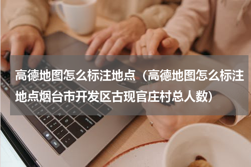 高德地图怎么标注地点（高德地图怎么标注地点烟台市开发区古现官庄村总人数）