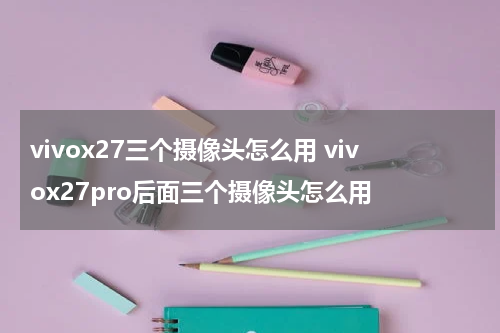 vivox27三个摄像头怎么用 vivox27pro后面三个摄像头怎么用