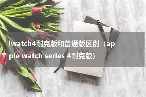 iwatch4耐克版和普通版区别（apple watch series 4耐克版）