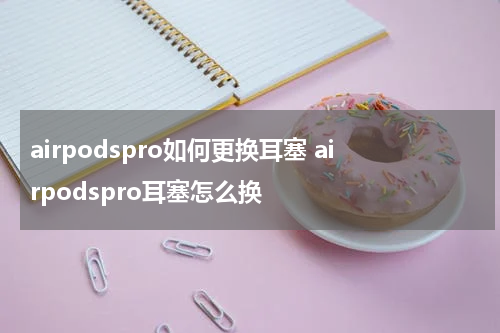 airpodspro如何更换耳塞 airpodspro耳塞怎么换