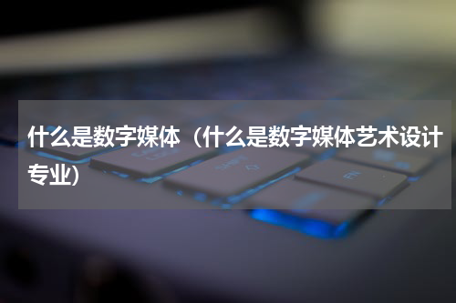 什么是数字媒体（什么是数字媒体艺术设计专业）
