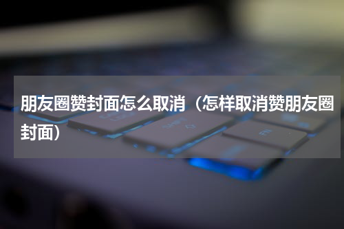 朋友圈赞封面怎么取消（怎样取消赞朋友圈封面）