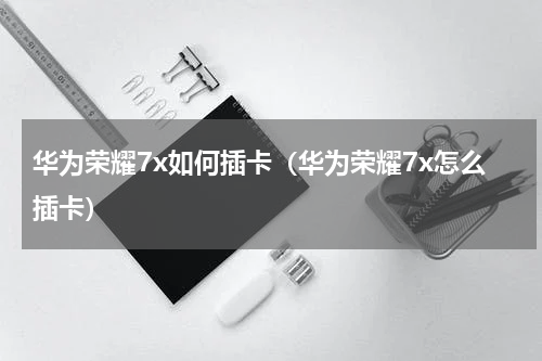 华为荣耀7x如何插卡（华为荣耀7x怎么插卡）