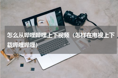 怎么从哔哩哔哩上下视频（怎样在电视上下载哔哩哔哩）