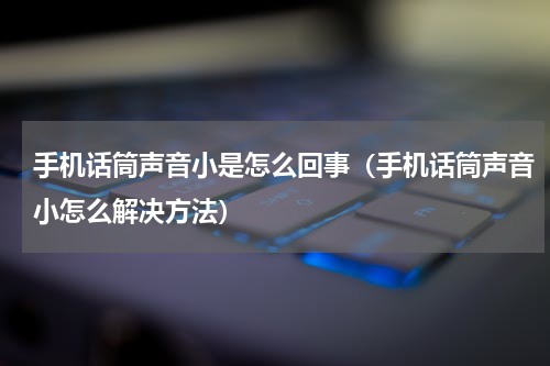 手机话筒声音小是怎么回事（手机话筒声音小怎么解决方法）