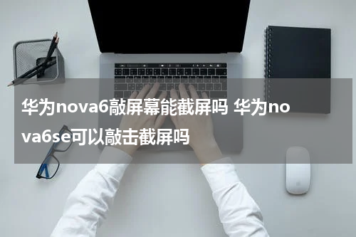 华为nova6敲屏幕能截屏吗 华为nova6se可以敲击截屏吗
