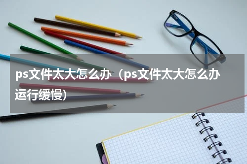 ps文件太大怎么办（ps文件太大怎么办运行缓慢）