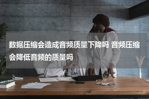 数据压缩会造成音频质量下降吗 音频压缩会降低音频的质量吗