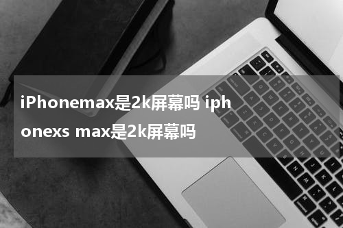 iPhonemax是2k屏幕吗 iphonexs max是2k屏幕吗