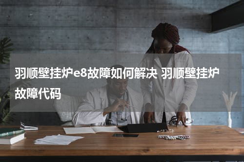 羽顺壁挂炉e8故障如何解决 羽顺壁挂炉故障代码