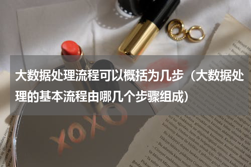 大数据处理流程可以概括为几步（大数据处理的基本流程由哪几个步骤组成）