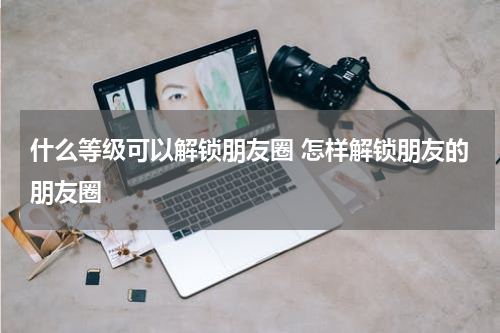什么等级可以解锁朋友圈 怎样解锁朋友的朋友圈