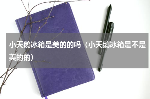 小天鹅冰箱是美的的吗（小天鹅冰箱是不是美的的）