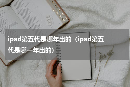 ipad第五代是哪年出的（ipad第五代是哪一年出的）