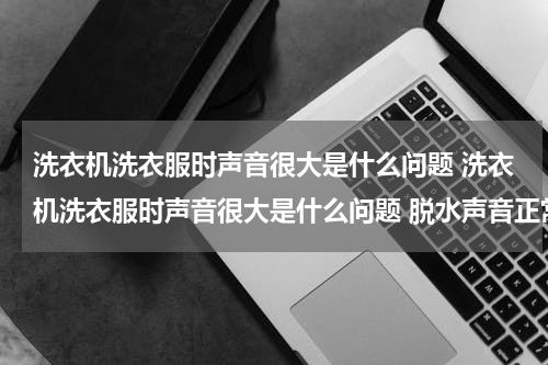 洗衣机洗衣服时声音很大是什么问题 洗衣机洗衣服时声音很大是什么问题 脱水声音正常
