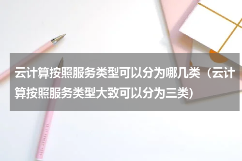 云计算按照服务类型可以分为哪几类（云计算按照服务类型大致可以分为三类）