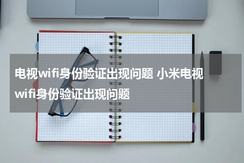 电视wifi身份验证出现问题 小米电视wifi身份验证出现问题