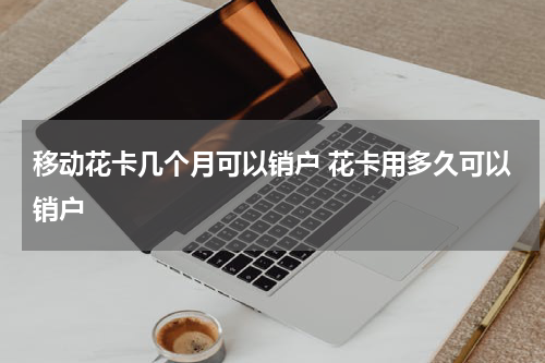 移动花卡几个月可以销户 花卡用多久可以销户