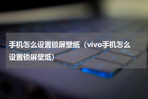 手机怎么设置锁屏壁纸（vivo手机怎么设置锁屏壁纸）