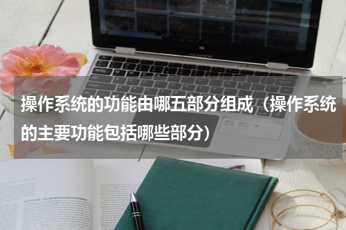 操作系统的功能由哪五部分组成（操作系统的主要功能包括哪些部分）