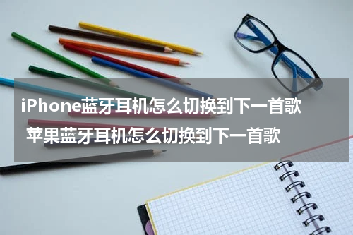 iPhone蓝牙耳机怎么切换到下一首歌 苹果蓝牙耳机怎么切换到下一首歌
