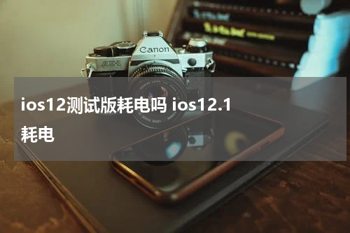 ios12测试版耗电吗 ios12.1耗电