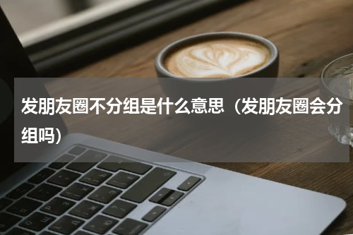 发朋友圈不分组是什么意思（发朋友圈会分组吗）