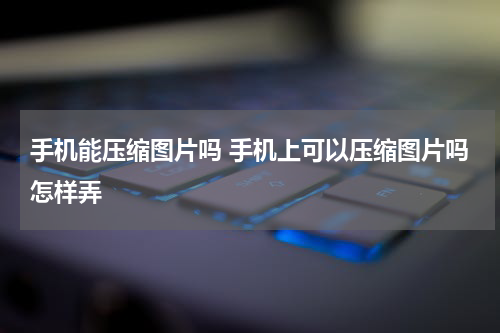 手机能压缩图片吗 手机上可以压缩图片吗怎样弄