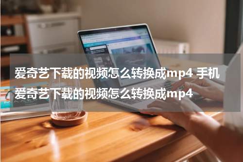 爱奇艺下载的视频怎么转换成mp4 手机爱奇艺下载的视频怎么转换成mp4