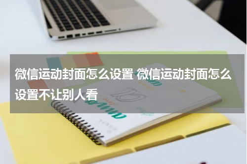 微信运动封面怎么设置 微信运动封面怎么设置不让别人看