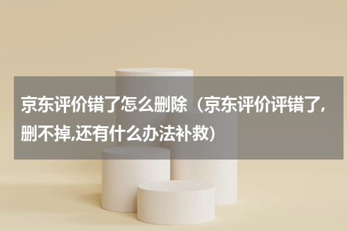京东评价错了怎么删除（京东评价评错了,删不掉,还有什么办法补救）