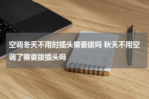 空调冬天不用时插头需要拔吗 秋天不用空调了需要拔插头吗