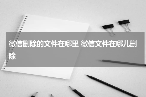 微信删除的文件在哪里 微信文件在哪儿删除