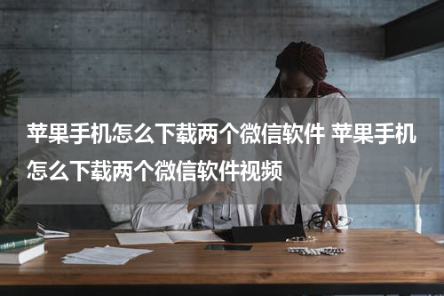 苹果手机怎么下载两个微信软件 苹果手机怎么下载两个微信软件视频