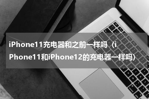iPhone11充电器和之前一样吗（iPhone11和iPhone12的充电器一样吗）