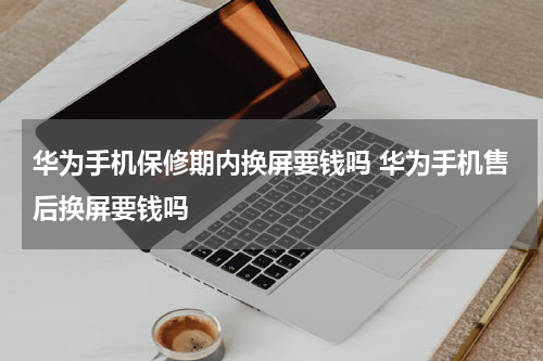 华为手机保修期内换屏要钱吗 华为手机售后换屏要钱吗