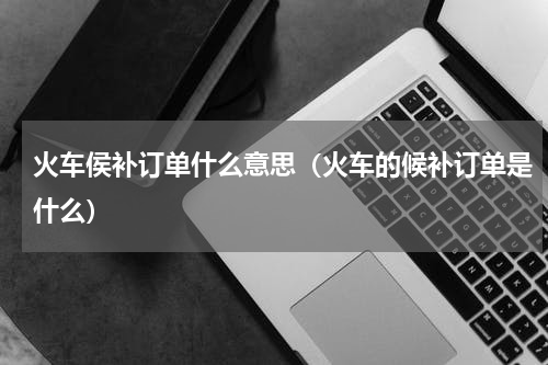 火车侯补订单什么意思（火车的候补订单是什么）