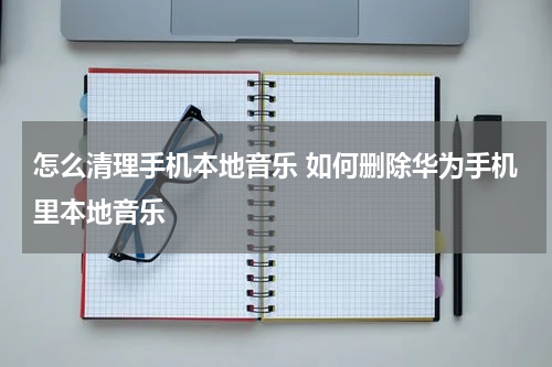 怎么清理手机本地音乐 如何删除华为手机里本地音乐