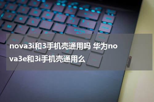 nova3i和3手机壳通用吗 华为nova3e和3i手机壳通用么