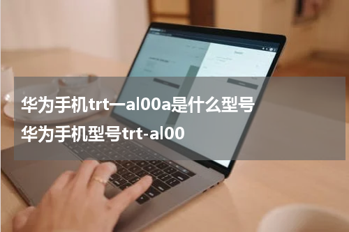 华为手机trt一al00a是什么型号 华为手机型号trt-al00