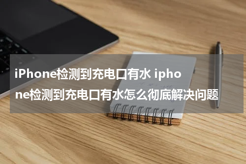 iPhone检测到充电口有水 iphone检测到充电口有水怎么彻底解决问题